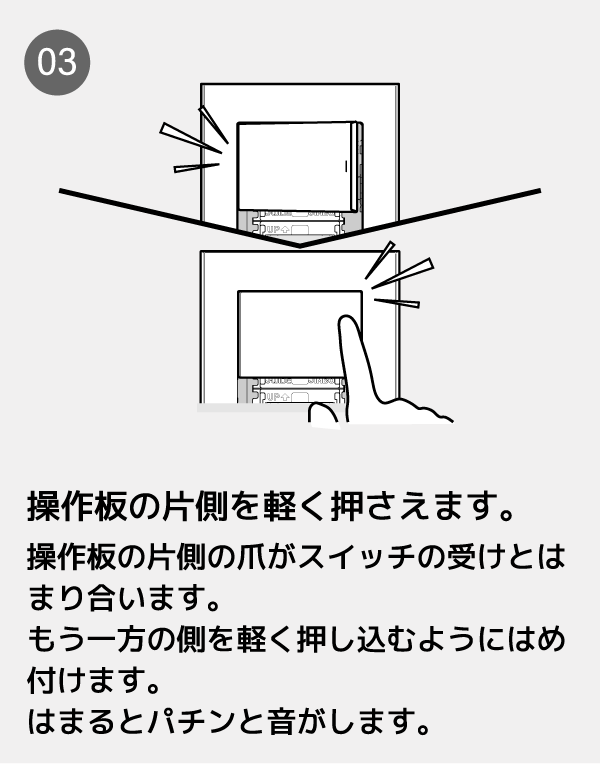 操作板の片側を軽く押さえます。操作板の片側の爪がスイッチの受けとはまり合います。もう一方の側を軽く押し込むようにはめ付けます。はまるとパチンと音がします。